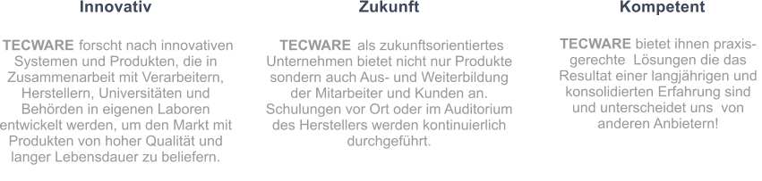 Innovativ TECWARE  forscht nach innovativen Systemen und Produkten, die in Zusammenarbeit mit Verarbeitern, Herstellern, Universitten und Behrden in eigenen Laboren entwickelt werden, um den Markt mit Produkten von hoher Qualitt und langer Lebensdauer zu beliefern. Zukunft TECWARE  als zukunftsorientiertes Unternehmen bietet nicht nur Produkte sondern auch Aus- und Weiterbildung der Mitarbeiter und Kunden an. Schulungen vor Ort oder im Auditorium des Herstellers werden kontinuierlich durchgefhrt. Kompetent TECWARE bietet ihnen praxis-gerechte  Lsungen die das Resultat einer langjhrigen und konsolidierten Erfahrung sind und unterscheidet uns  von anderen Anbietern!